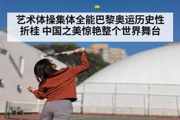 艺术体操集体全能巴黎奥运历史性折桂 中国之美惊艳整个世界舞台